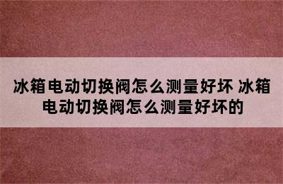 冰箱电动切换阀怎么测量好坏 冰箱电动切换阀怎么测量好坏的